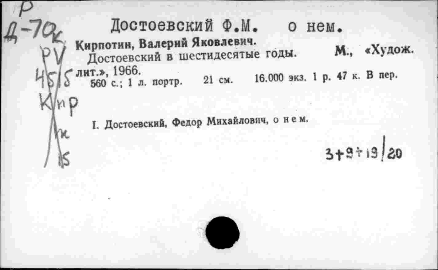 ﻿Достоевский Ф.М. о нем
. Кирпотин, Валерий Яковлевич.
Г V Достоевский в шестидесятые годы.
лит.», 1966.
560 с.; 1 л. портр. 21 см. 16.000 экз. 1
м., «Худож.
р. 47 к. В пер.
I. Достоевский, Федор Михайлович, о не м.
51?*